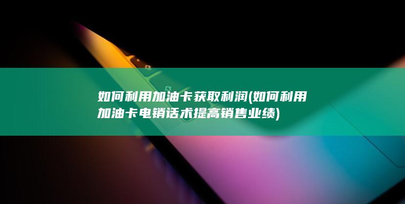 如何利用加油卡电销话术提高销售业绩