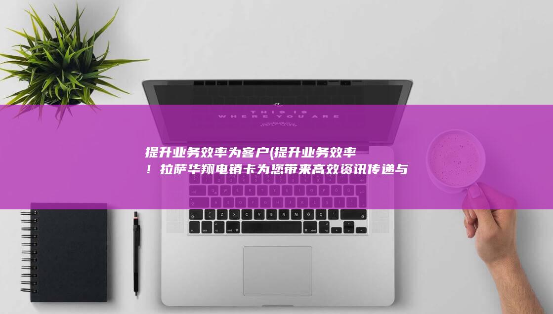 提升业务效率！拉萨华翔电销卡为您带来高效资讯传递与销售机会