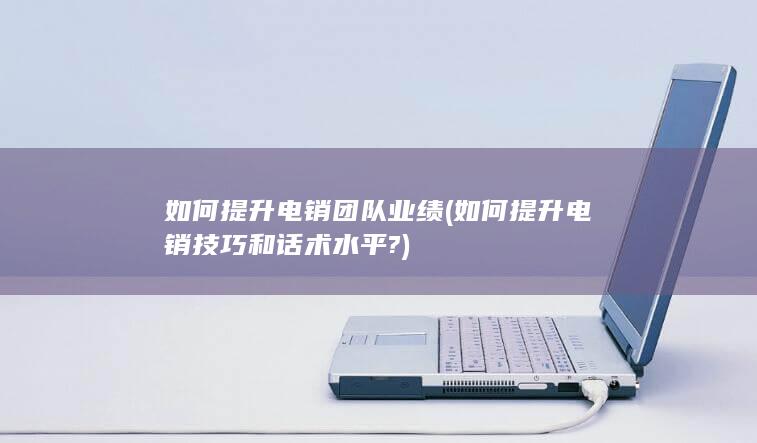 如何提升电销技巧和话术水平?