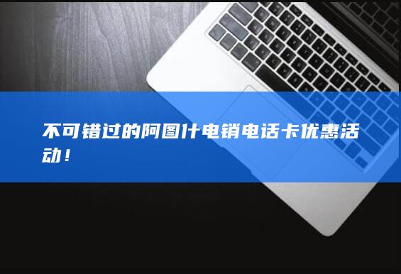 不可错过的阿图什电销电话卡优惠活动！