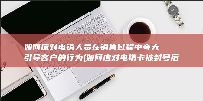 如何应对电销人员在销售过程中夸大引导客户的行为