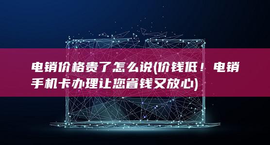 价钱低！电销手机卡办理让您省钱又放心