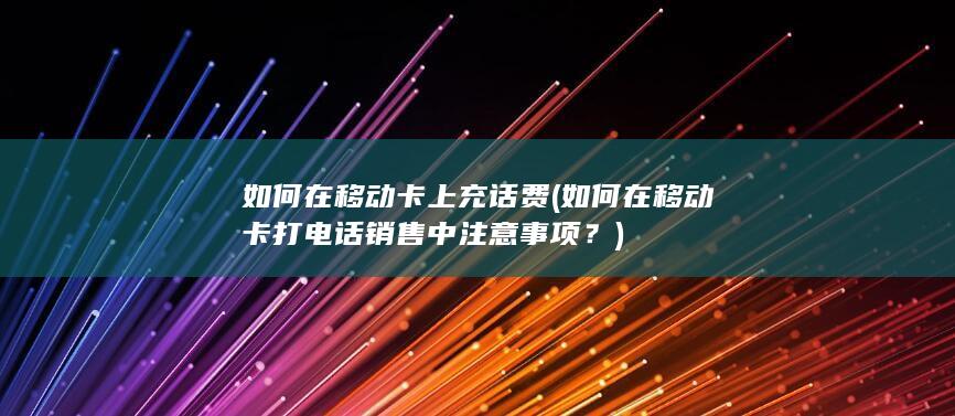 如何在移动卡打电话销售中注意事项