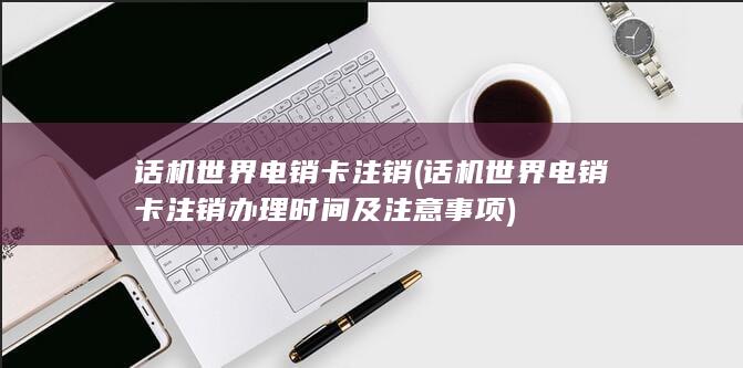 话机世界电销卡注销办理时间及注意事项