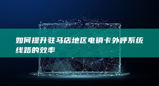 如何提升驻马店地区电销卡外呼系统线路的效率