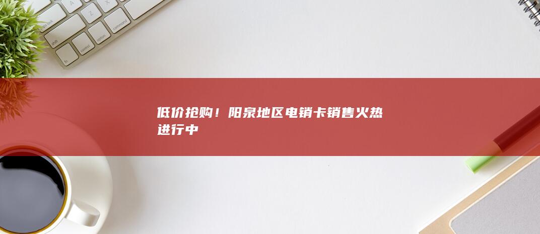 低价抢购！阳泉地区电销卡销售火热进行中