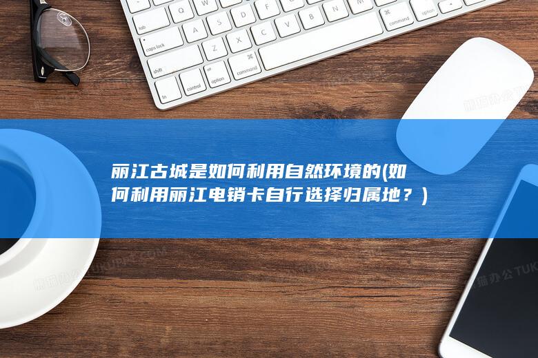 丽江古城是如何利用自然环境的