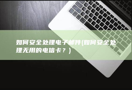 如何安全处理无用的电信卡