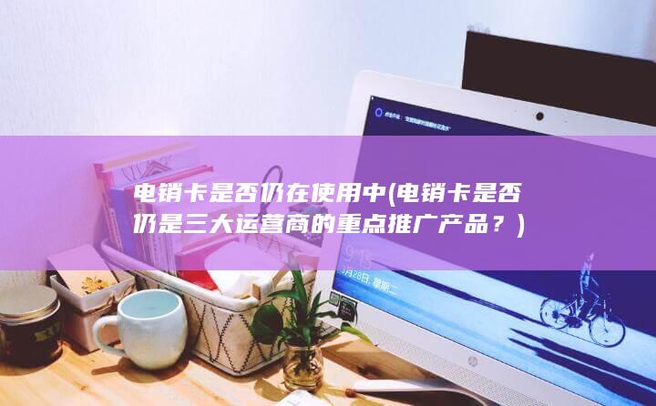 电销卡是否仍是三大运营商的重点推广产品