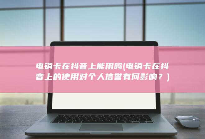 电销卡在抖音上的使用对个人信誉有何影响