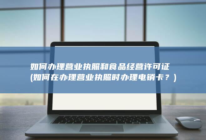 如何办理营业执照和食品经营许可证