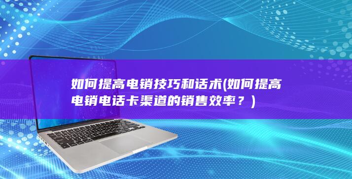 如何提高电销电话卡渠道的销售效率